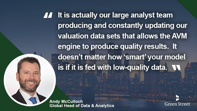 The Green Street AVM analyzes and values properties, producing reliable and accurate valuation metrics and databases, and developing transparent, trusted methodologies into one revolutionary tool. 